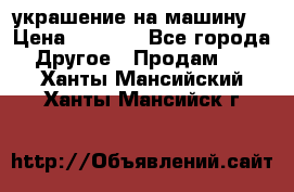 украшение на машину  › Цена ­ 2 000 - Все города Другое » Продам   . Ханты-Мансийский,Ханты-Мансийск г.